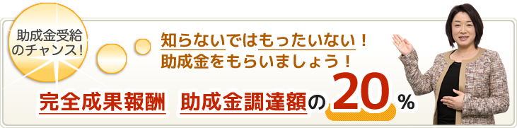 完全成果報酬 助成金調達額の20%|知らないではもったいない!助成金をもらいましょう!「助成金受給のチャンス!」